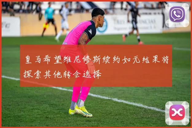 皇马希望维尼修斯续约如无结果将探索其他转会选择