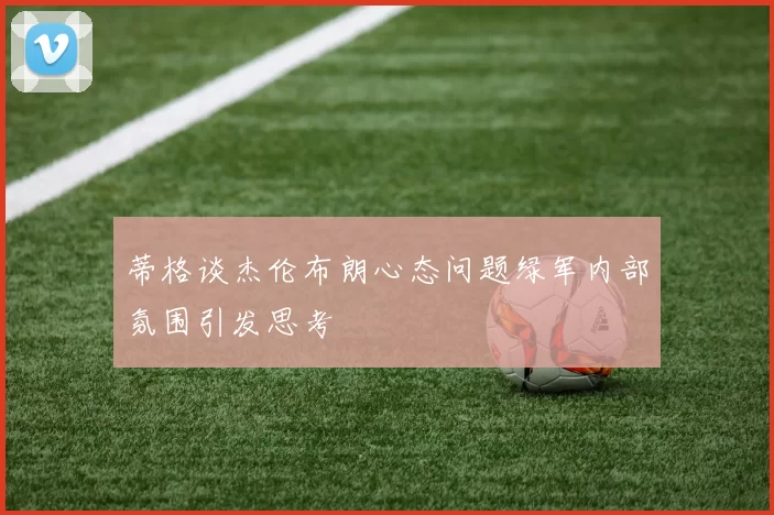 蒂格谈杰伦布朗心态问题绿军内部氛围引发思考