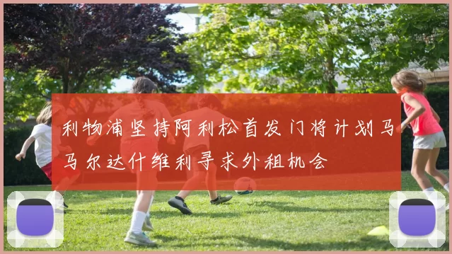 利物浦坚持阿利松首发门将计划马马尔达什维利寻求外租机会