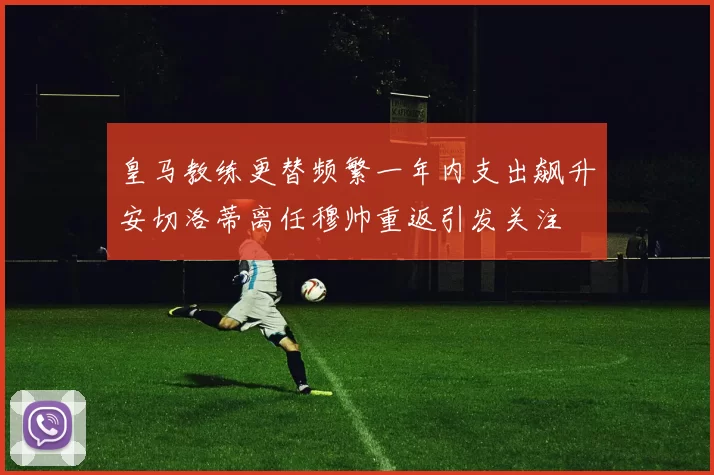 皇马教练更替频繁一年内支出飙升安切洛蒂离任穆帅重返引发关注
