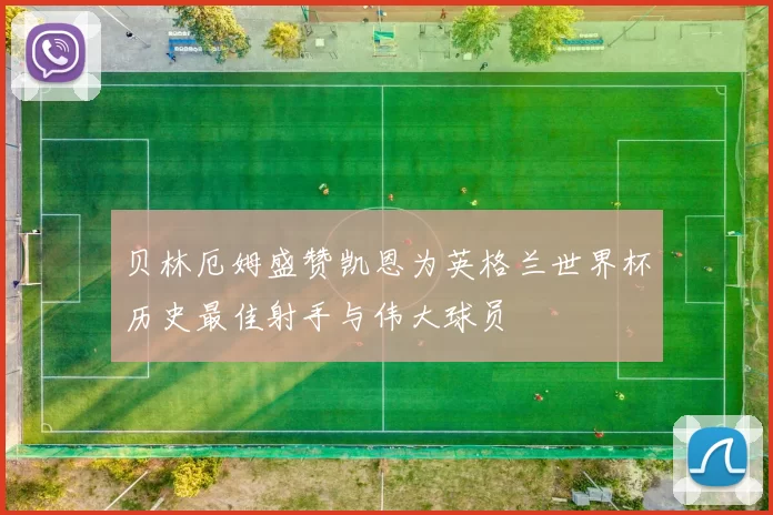 贝林厄姆盛赞凯恩为英格兰世界杯历史最佳射手与伟大球员