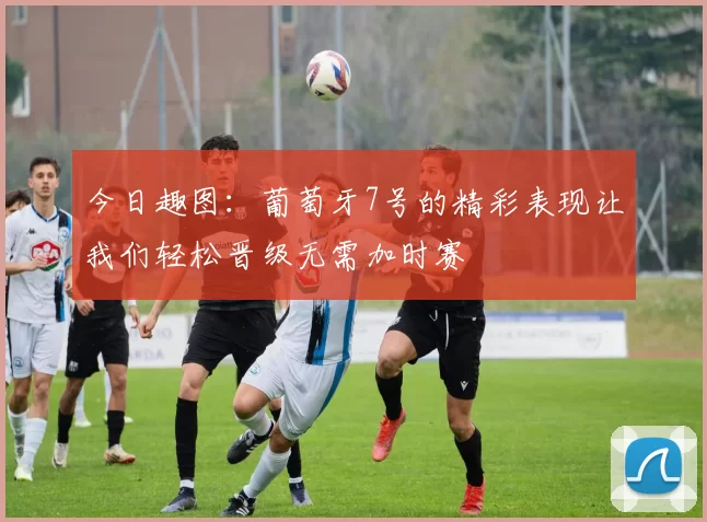 今日趣图：葡萄牙7号的精彩表现让我们轻松晋级无需加时赛