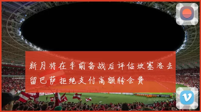 新月将在季前备战后评估坎塞洛去留巴萨拒绝支付高额转会费