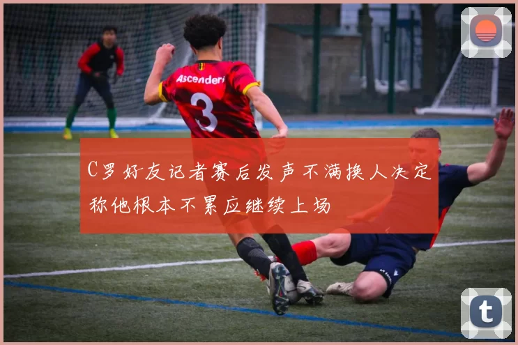 C罗好友记者赛后发声不满换人决定称他根本不累应继续上场