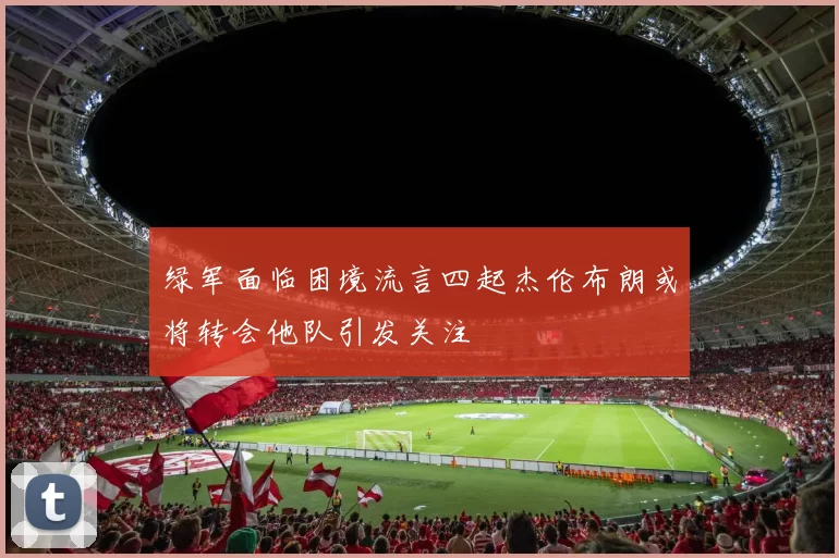 绿军面临困境流言四起杰伦布朗或将转会他队引发关注